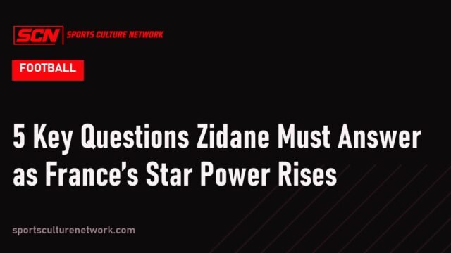 5 Key Questions Zidane Must Answer as France’s Star Power Rises